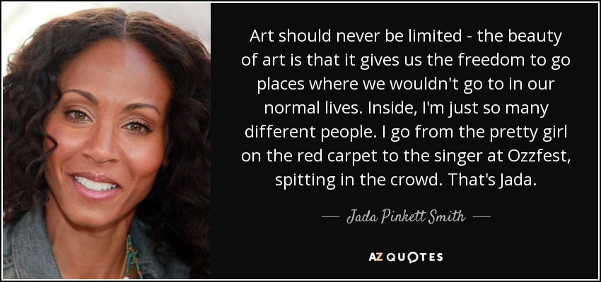 Art should never be limited - the beauty of art is that it gives us the freedom to go places where we wouldn't go to in our normal lives. Inside, I'm just so many different people. I go from the pretty girl on the red carpet to the singer at Ozzfest, spitting in the crowd. That's Jada. - Jada Pinkett Smith