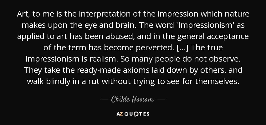 Art, to me is the interpretation of the impression which nature makes upon the eye and brain. The word 'Impressionism' as applied to art has been abused, and in the general acceptance of the term has become perverted. [...] The true impressionism is realism. So many people do not observe. They take the ready-made axioms laid down by others, and walk blindly in a rut without trying to see for themselves. - Childe Hassam
