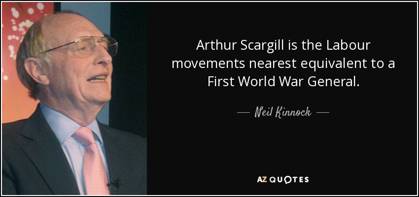 Arthur Scargill is the Labour movements nearest equivalent to a First World War General. - Neil Kinnock