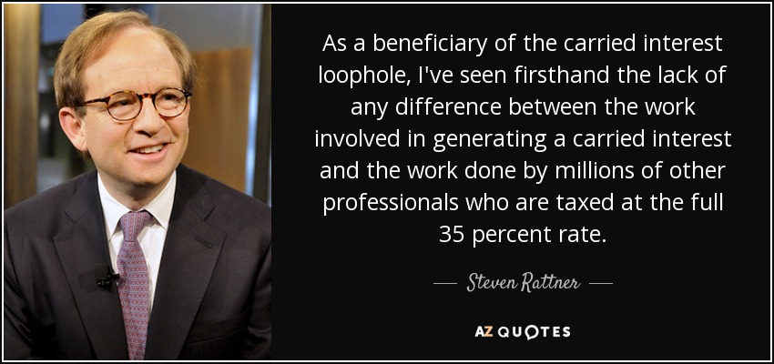 As a beneficiary of the carried interest loophole, I've seen firsthand the lack of any difference between the work involved in generating a carried interest and the work done by millions of other professionals who are taxed at the full 35 percent rate. - Steven Rattner