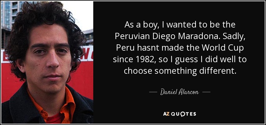 As a boy, I wanted to be the Peruvian Diego Maradona. Sadly, Peru hasnt made the World Cup since 1982, so I guess I did well to choose something different. - Daniel Alarcon