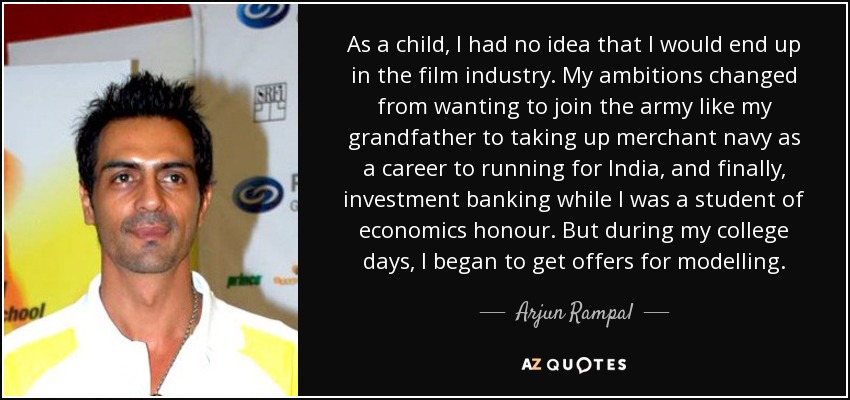 As a child, I had no idea that I would end up in the film industry. My ambitions changed from wanting to join the army like my grandfather to taking up merchant navy as a career to running for India, and finally, investment banking while I was a student of economics honour. But during my college days, I began to get offers for modelling. - Arjun Rampal