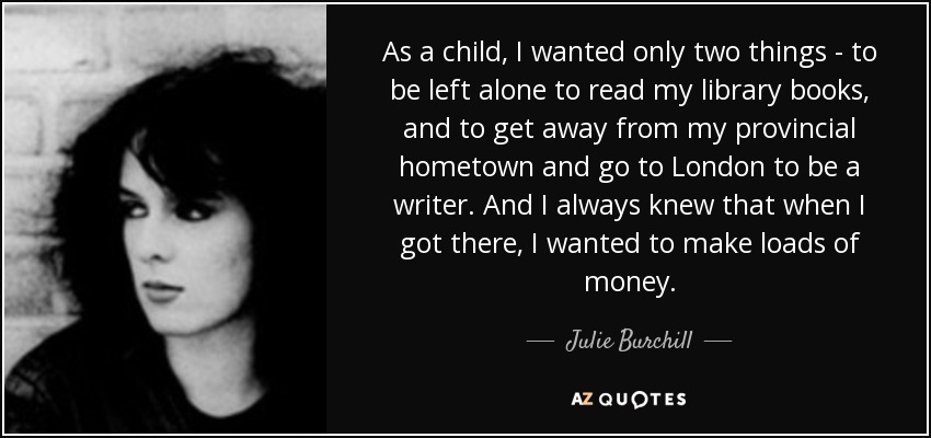 As a child, I wanted only two things - to be left alone to read my library books, and to get away from my provincial hometown and go to London to be a writer. And I always knew that when I got there, I wanted to make loads of money. - Julie Burchill