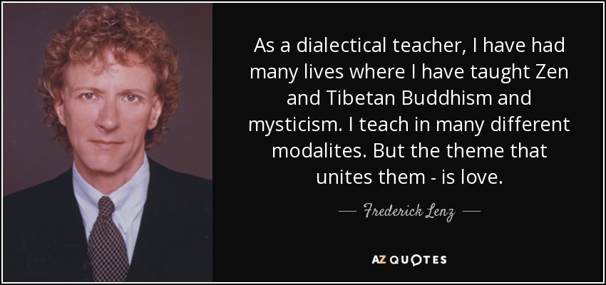 Como profesor dialéctico, he tenido muchas vidas en las que he enseñado budismo zen y tibetano y misticismo. Enseño en muchas modalidades diferentes. Pero el tema que las une - es el amor. - Frederick Lenz