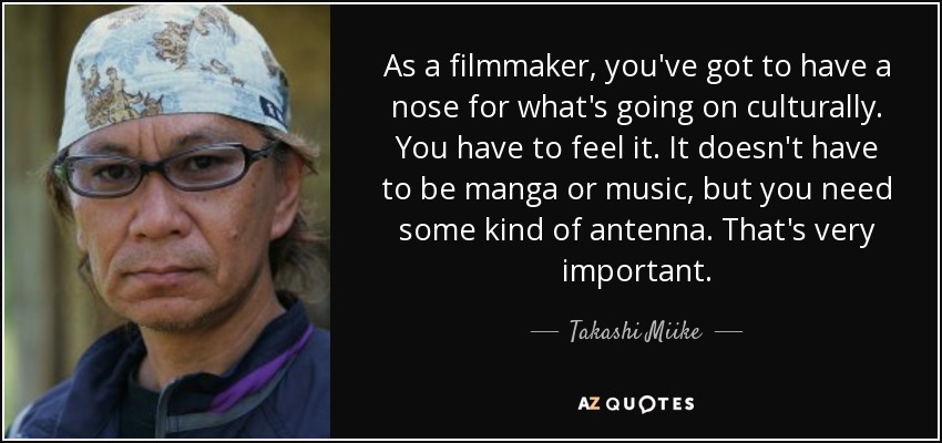 As a filmmaker, you've got to have a nose for what's going on culturally. You have to feel it. It doesn't have to be manga or music, but you need some kind of antenna. That's very important. - Takashi Miike