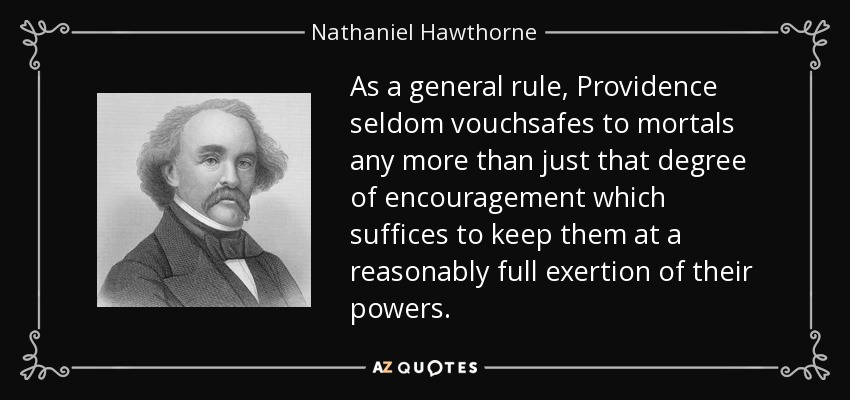 As a general rule, Providence seldom vouchsafes to mortals any more than just that degree of encouragement which suffices to keep them at a reasonably full exertion of their powers. - Nathaniel Hawthorne