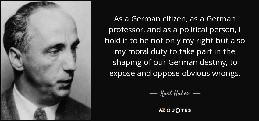 As a German citizen, as a German professor, and as a political person, I hold it to be not only my right but also my moral duty to take part in the shaping of our German destiny, to expose and oppose obvious wrongs. - Kurt Huber