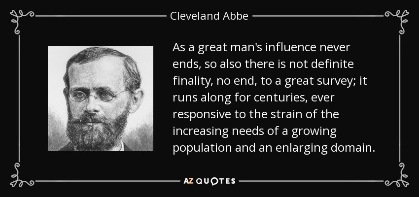 Al igual que la influencia de un gran hombre nunca termina, tampoco existe una finalidad definida, ni un final, para un gran estudio; se prolonga durante siglos, respondiendo siempre a la tensión de las crecientes necesidades de una población en aumento y de un dominio en expansión. - Cleveland Abbe