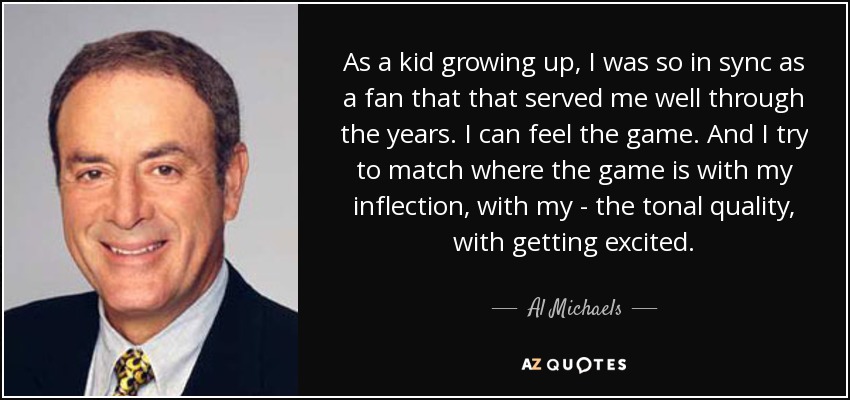 Cuando era niño, estaba tan sincronizado como aficionado que eso me ha servido a lo largo de los años. Puedo sentir el partido. Y trato de adaptarme a la situación del partido con mi inflexión, con mi calidad tonal, con mi entusiasmo. - Al Michaels