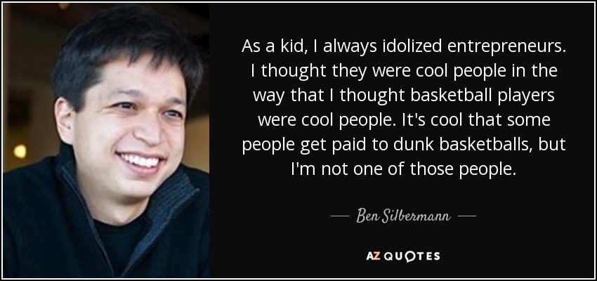 As a kid, I always idolized entrepreneurs. I thought they were cool people in the way that I thought basketball players were cool people. It's cool that some people get paid to dunk basketballs, but I'm not one of those people. - Ben Silbermann