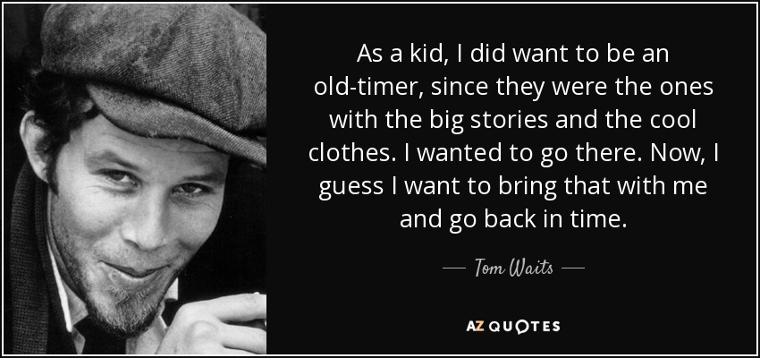 As a kid, I did want to be an old-timer, since they were the ones with the big stories and the cool clothes. I wanted to go there. Now, I guess I want to bring that with me and go back in time. - Tom Waits