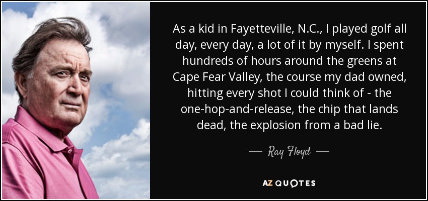 As a kid in Fayetteville, N.C., I played golf all day, every day, a lot of it by myself. I spent hundreds of hours around the greens at Cape Fear Valley, the course my dad owned, hitting every shot I could think of - the one-hop-and-release, the chip that lands dead, the explosion from a bad lie. - Ray Floyd