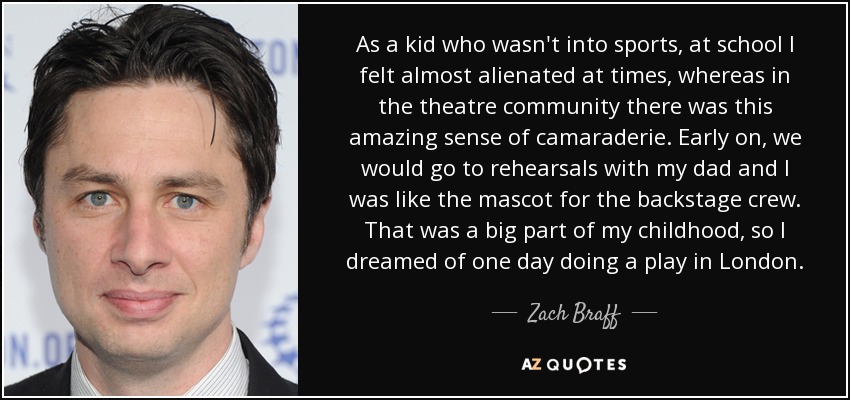 As a kid who wasn't into sports, at school I felt almost alienated at times, whereas in the theatre community there was this amazing sense of camaraderie. Early on, we would go to rehearsals with my dad and I was like the mascot for the backstage crew. That was a big part of my childhood, so I dreamed of one day doing a play in London. - Zach Braff