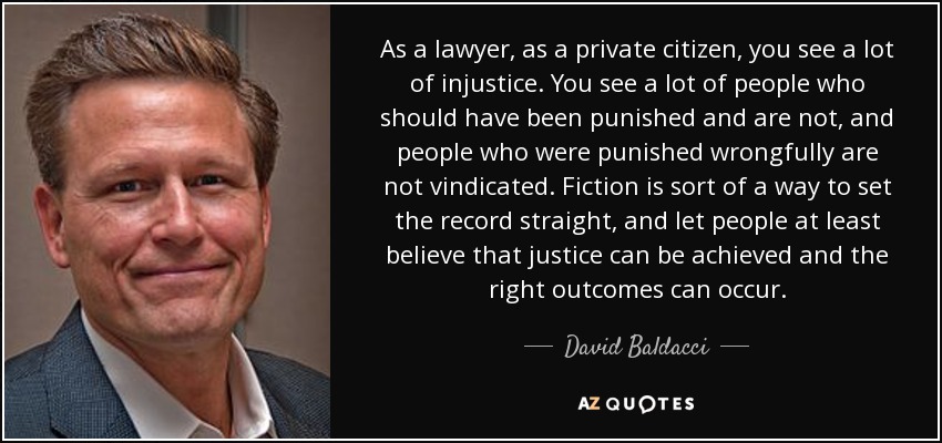 Como abogado, como ciudadano particular, ves muchas injusticias. Ves a mucha gente que debería haber sido castigada y no lo es, y gente que fue castigada injustamente no es reivindicada. La ficción es una forma de poner las cosas en su sitio y hacer que la gente crea al menos que se puede hacer justicia y que se pueden obtener los resultados correctos. - David Baldacci