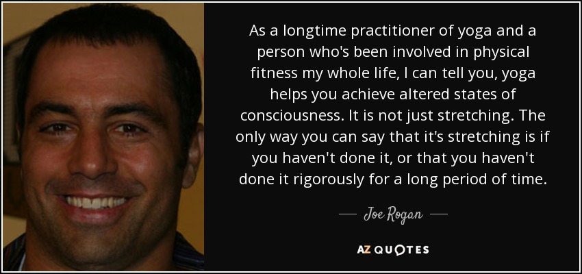 As a longtime practitioner of yoga and a person who's been involved in physical fitness my whole life, I can tell you, yoga helps you achieve altered states of consciousness. It is not just stretching. The only way you can say that it's stretching is if you haven't done it, or that you haven't done it rigorously for a long period of time. - Joe Rogan