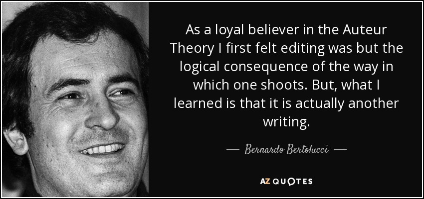 As a loyal believer in the Auteur Theory I first felt editing was but the logical consequence of the way in which one shoots. But, what I learned is that it is actually another writing. - Bernardo Bertolucci