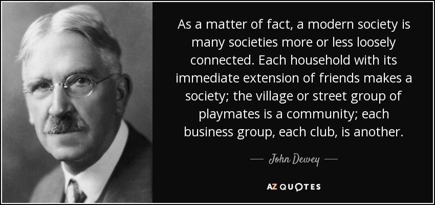 De hecho, una sociedad moderna está formada por muchas sociedades más o menos vagamente conectadas. Cada hogar con su extensión inmediata de amigos constituye una sociedad; el grupo de compañeros de juego del pueblo o de la calle es una comunidad; cada grupo empresarial, cada club, es otro. - John Dewey