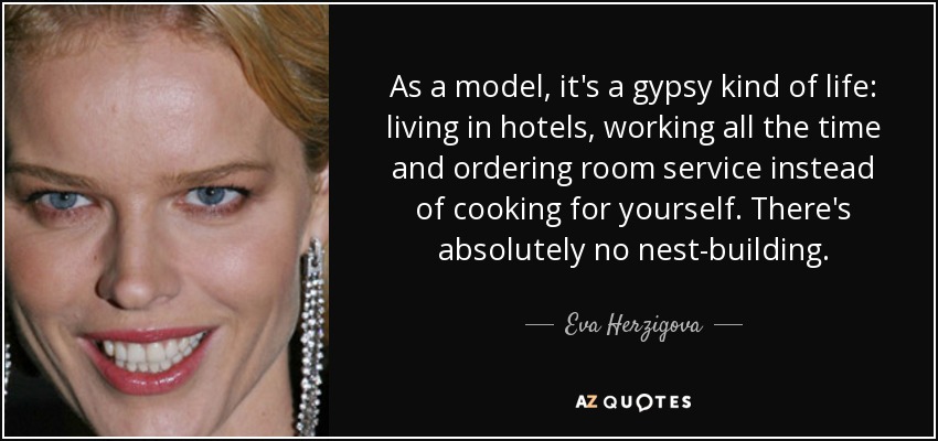 As a model, it's a gypsy kind of life: living in hotels, working all the time and ordering room service instead of cooking for yourself. There's absolutely no nest-building. - Eva Herzigova