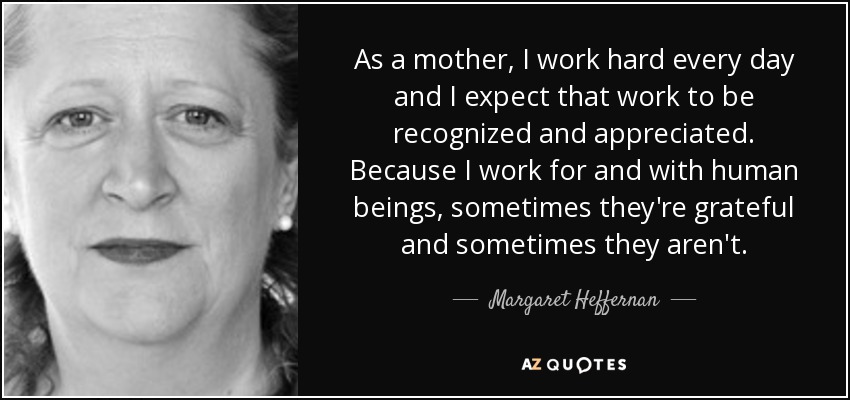 As a mother, I work hard every day and I expect that work to be recognized and appreciated. Because I work for and with human beings, sometimes they're grateful and sometimes they aren't. - Margaret Heffernan