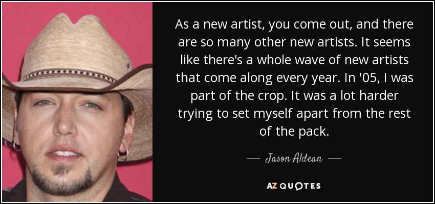 As a new artist, you come out, and there are so many other new artists. It seems like there's a whole wave of new artists that come along every year. In '05, I was part of the crop. It was a lot harder trying to set myself apart from the rest of the pack. - Jason Aldean