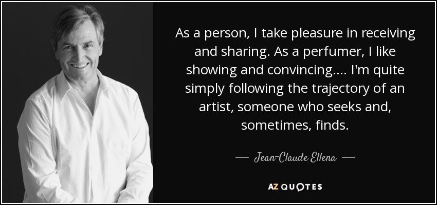 As a person, I take pleasure in receiving and sharing. As a perfumer, I like showing and convincing.... I'm quite simply following the trajectory of an artist, someone who seeks and, sometimes, finds. - Jean-Claude Ellena