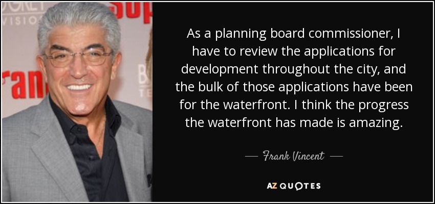 As a planning board commissioner, I have to review the applications for development throughout the city, and the bulk of those applications have been for the waterfront. I think the progress the waterfront has made is amazing. - Frank Vincent