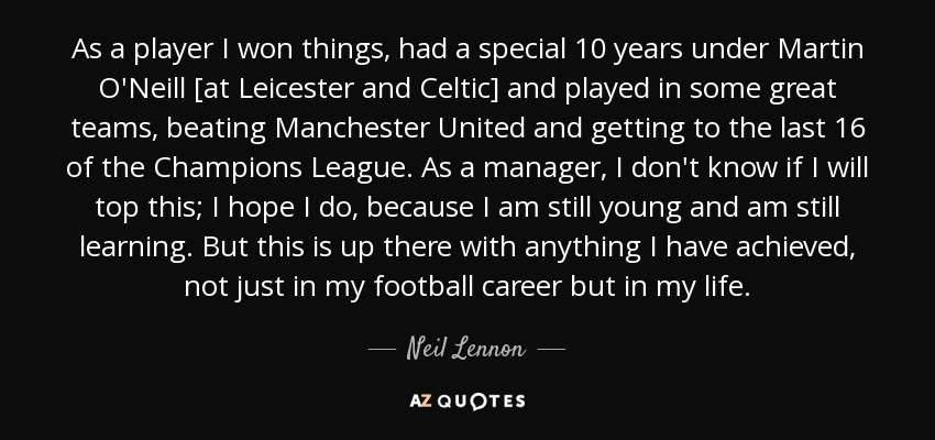 As a player I won things, had a special 10 years under Martin O'Neill [at Leicester and Celtic] and played in some great teams, beating Manchester United and getting to the last 16 of the Champions League. As a manager, I don't know if I will top this; I hope I do, because I am still young and am still learning. But this is up there with anything I have achieved, not just in my football career but in my life. - Neil Lennon