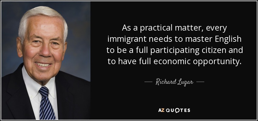As a practical matter, every immigrant needs to master English to be a full participating citizen and to have full economic opportunity. - Richard Lugar