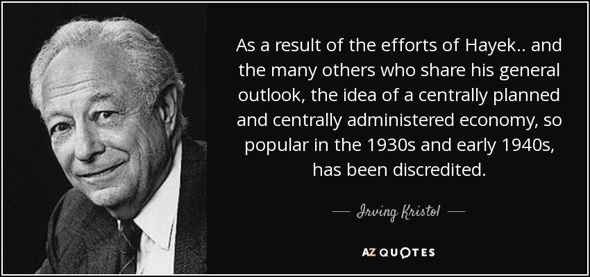 As a result of the efforts of Hayek .. and the many others who share his general outlook, the idea of a centrally planned and centrally administered economy, so popular in the 1930s and early 1940s, has been discredited. - Irving Kristol