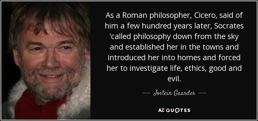 As a Roman philosopher, Cicero, said of him a few hundred years later, Socrates 'called philosophy down from the sky and established her in the towns and introduced her into homes and forced her to investigate life, ethics, good and evil. - Jostein Gaarder