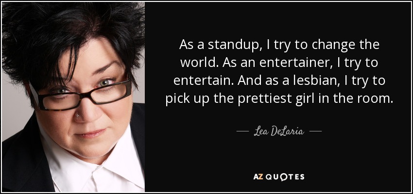 As a standup, I try to change the world. As an entertainer, I try to entertain. And as a lesbian, I try to pick up the prettiest girl in the room. - Lea DeLaria