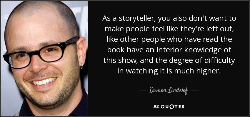 As a storyteller, you also don't want to make people feel like they're left out, like other people who have read the book have an interior knowledge of this show, and the degree of difficulty in watching it is much higher. - Damon Lindelof
