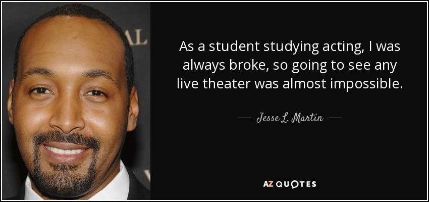 As a student studying acting, I was always broke, so going to see any live theater was almost impossible. - Jesse L. Martin