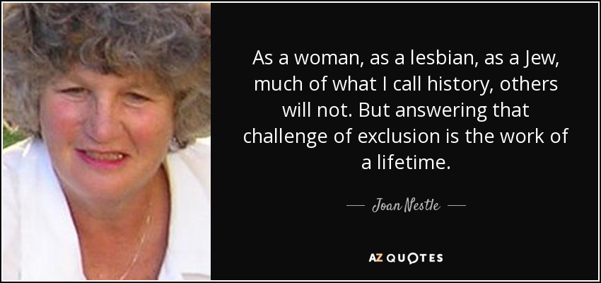 As a woman, as a lesbian, as a Jew, much of what I call history, others will not. But answering that challenge of exclusion is the work of a lifetime. - Joan Nestle