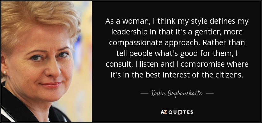 As a woman, I think my style defines my leadership in that it's a gentler, more compassionate approach. Rather than tell people what's good for them, I consult, I listen and I compromise where it's in the best interest of the citizens. - Dalia Grybauskaite