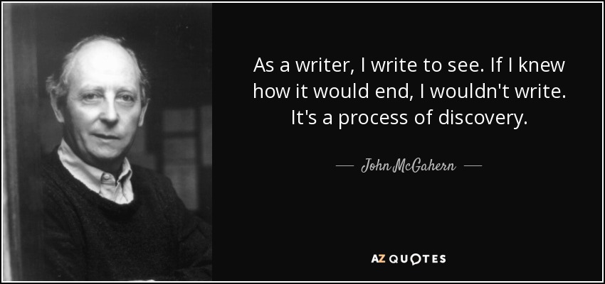 As a writer, I write to see. If I knew how it would end, I wouldn't write. It's a process of discovery. - John McGahern