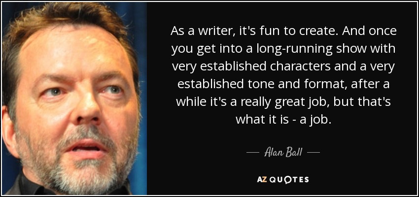 As a writer, it's fun to create. And once you get into a long-running show with very established characters and a very established tone and format, after a while it's a really great job, but that's what it is - a job. - Alan Ball