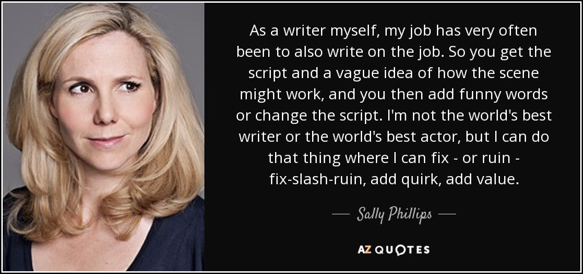 As a writer myself, my job has very often been to also write on the job. So you get the script and a vague idea of how the scene might work, and you then add funny words or change the script. I'm not the world's best writer or the world's best actor, but I can do that thing where I can fix - or ruin - fix-slash-ruin, add quirk, add value. - Sally Phillips