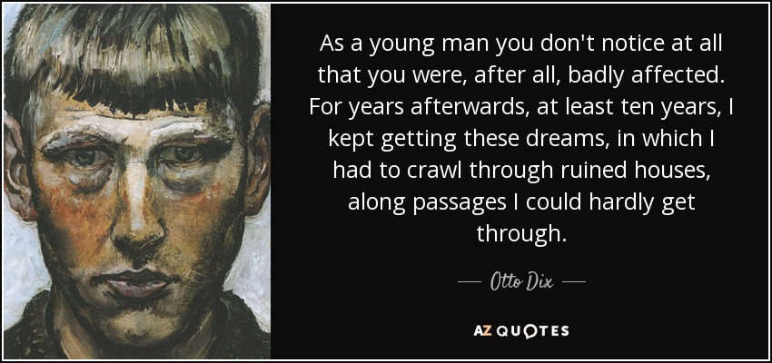 As a young man you don't notice at all that you were, after all, badly affected. For years afterwards, at least ten years, I kept getting these dreams, in which I had to crawl through ruined houses, along passages I could hardly get through. - Otto Dix