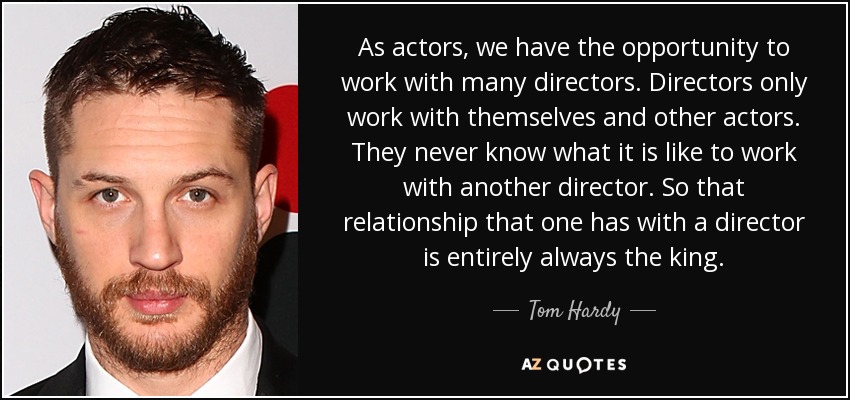 As actors, we have the opportunity to work with many directors. Directors only work with themselves and other actors. They never know what it is like to work with another director. So that relationship that one has with a director is entirely always the king. - Tom Hardy