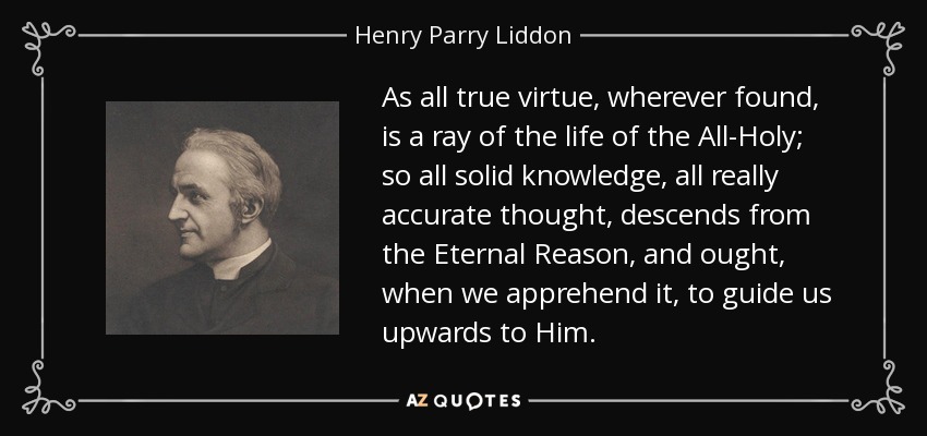 As all true virtue, wherever found, is a ray of the life of the All-Holy; so all solid knowledge, all really accurate thought, descends from the Eternal Reason, and ought, when we apprehend it, to guide us upwards to Him. - Henry Parry Liddon