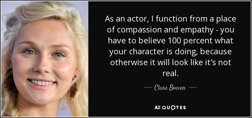As an actor, I function from a place of compassion and empathy - you have to believe 100 percent what your character is doing, because otherwise it will look like it's not real. - Clare Bowen