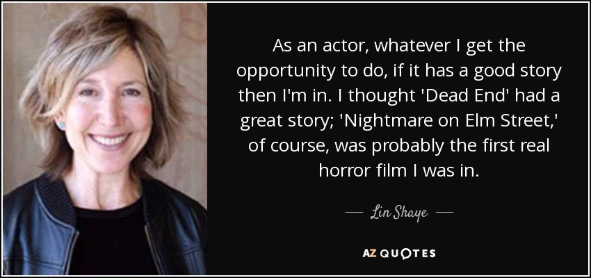 As an actor, whatever I get the opportunity to do, if it has a good story then I'm in. I thought 'Dead End' had a great story; 'Nightmare on Elm Street,' of course, was probably the first real horror film I was in. - Lin Shaye