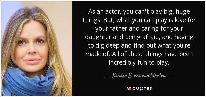 As an actor, you can't play big, huge things. But, what you can play is love for your father and caring for your daughter and being afraid, and having to dig deep and find out what you're made of. All of those things have been incredibly fun to play. - Kristin Bauer van Straten