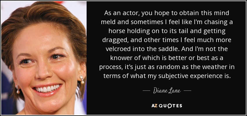 As an actor, you hope to obtain this mind meld and sometimes I feel like I'm chasing a horse holding on to its tail and getting dragged, and other times I feel much more velcroed into the saddle. And I'm not the knower of which is better or best as a process, it's just as random as the weather in terms of what my subjective experience is. - Diane Lane