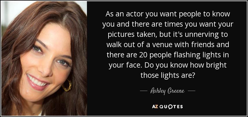 Como actor quieres que la gente te conozca y hay veces que quieres que te hagan fotos, pero es desconcertante salir de un local con amigos y que haya 20 personas apuntándote con luces a la cara. ¿Sabes lo brillantes que son esas luces? - Ashley Greene