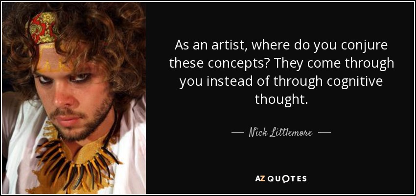 As an artist, where do you conjure these concepts? They come through you instead of through cognitive thought. - Nick Littlemore