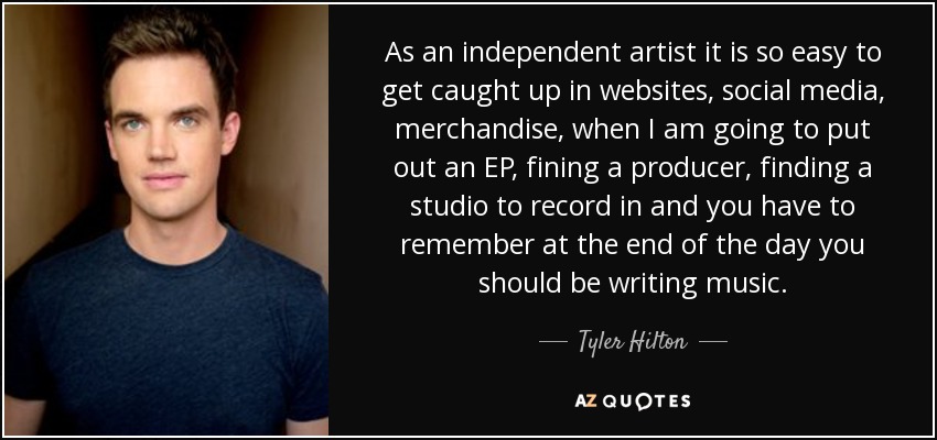 As an independent artist it is so easy to get caught up in websites, social media, merchandise, when I am going to put out an EP, fining a producer, finding a studio to record in and you have to remember at the end of the day you should be writing music. - Tyler Hilton