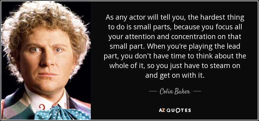 As any actor will tell you, the hardest thing to do is small parts, because you focus all your attention and concentration on that small part. When you're playing the lead part, you don't have time to think about the whole of it, so you just have to steam on and get on with it. - Colin Baker