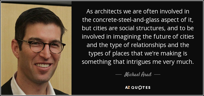 As architects we are often involved in the concrete-steel-and-glass aspect of it, but cities are social structures, and to be involved in imagining the future of cities and the type of relationships and the types of places that we're making is something that intrigues me very much. - Michael Arad